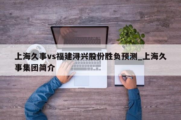 上海久事vs福建浔兴股份胜负预测_上海久事集团简介