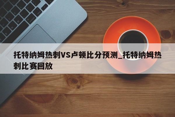 托特纳姆热刺VS卢顿比分预测_托特纳姆热刺比赛回放
