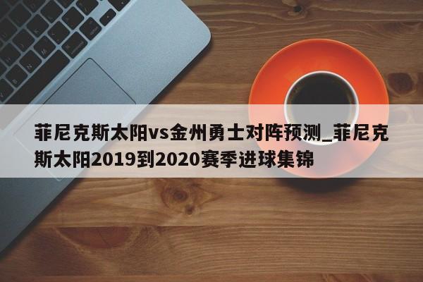 菲尼克斯太阳vs金州勇士对阵预测_菲尼克斯太阳2019到2020赛季进球集锦