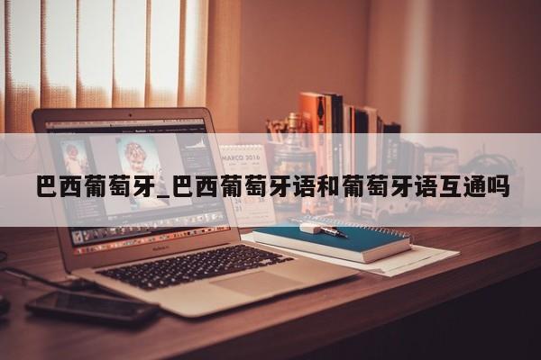 巴西葡萄牙_巴西葡萄牙语和葡萄牙语互通吗