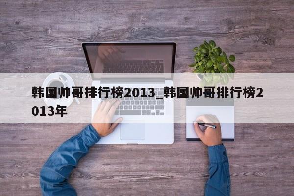 韩国帅哥排行榜2013_韩国帅哥排行榜2013年