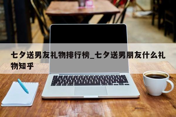 七夕送男友礼物排行榜_七夕送男朋友什么礼物知乎