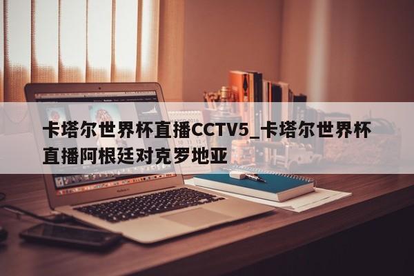 卡塔尔世界杯直播CCTV5_卡塔尔世界杯直播阿根廷对克罗地亚