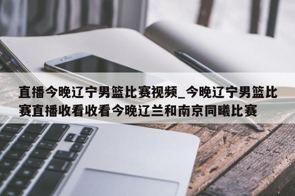 直播今晚辽宁男篮比赛视频_今晚辽宁男篮比赛直播收看收看今晚辽兰和南京同曦比赛