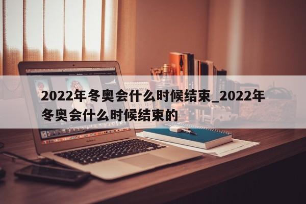 2022年冬奥会什么时候结束_2022年冬奥会什么时候结束的
