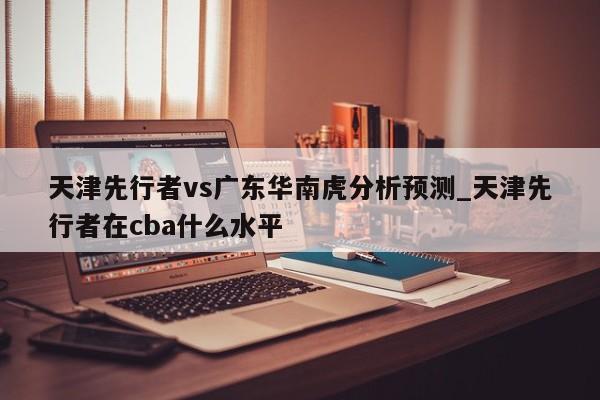 天津先行者vs广东华南虎分析预测_天津先行者在cba什么水平