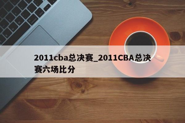 2011cba总决赛_2011CBA总决赛六场比分