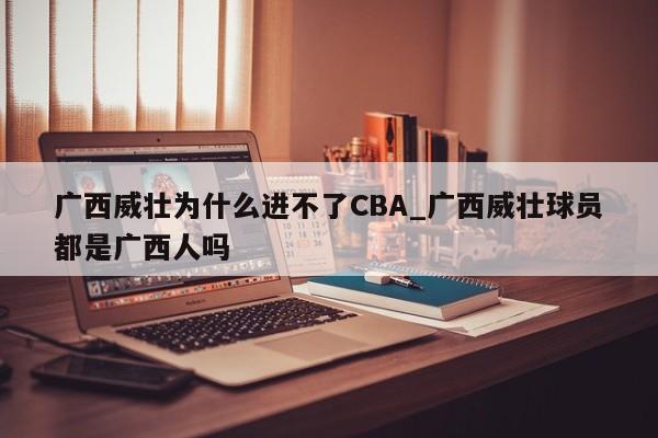 广西威壮为什么进不了CBA_广西威壮球员都是广西人吗