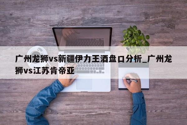 广州龙狮vs新疆伊力王酒盘口分析_广州龙狮vs江苏肯帝亚