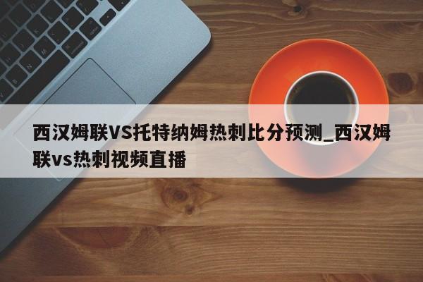 西汉姆联VS托特纳姆热刺比分预测_西汉姆联vs热刺视频直播