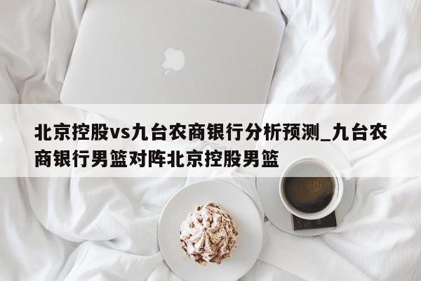 北京控股vs九台农商银行分析预测_九台农商银行男篮对阵北京控股男篮