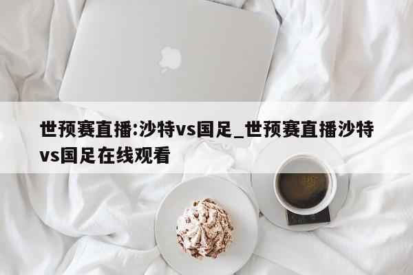 世预赛直播:沙特vs国足_世预赛直播沙特vs国足在线观看