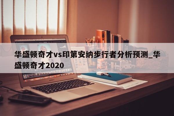 华盛顿奇才vs印第安纳步行者分析预测_华盛顿奇才2020
