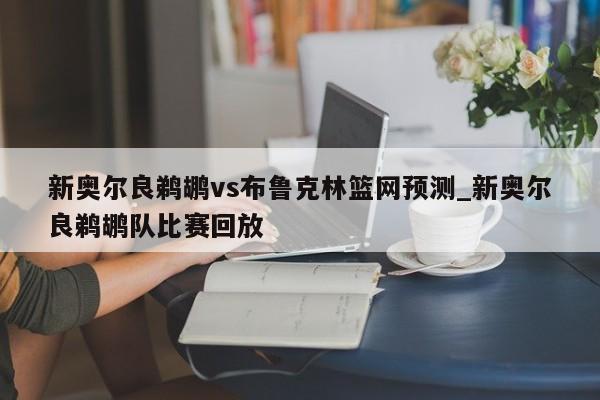 新奥尔良鹈鹕vs布鲁克林篮网预测_新奥尔良鹈鹕队比赛回放