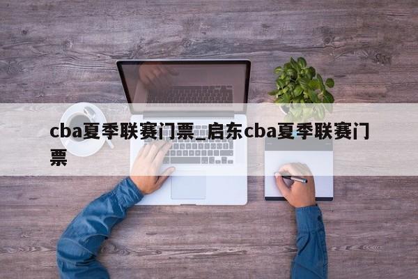cba夏季联赛门票_启东cba夏季联赛门票