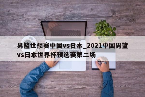 男篮世预赛中国vs日本_2021中国男篮vs日本世界杯预选赛第二场