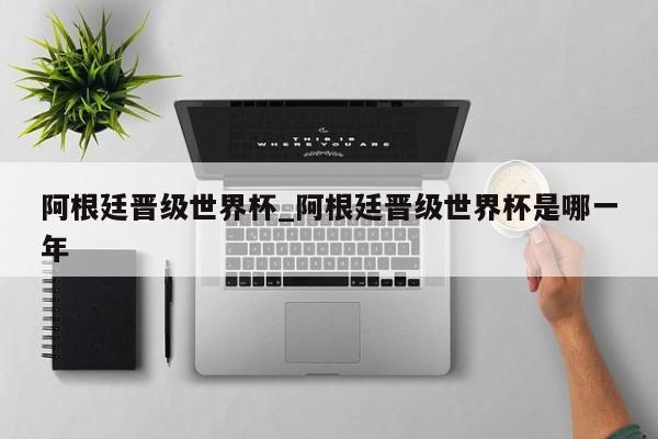 阿根廷晋级世界杯_阿根廷晋级世界杯是哪一年