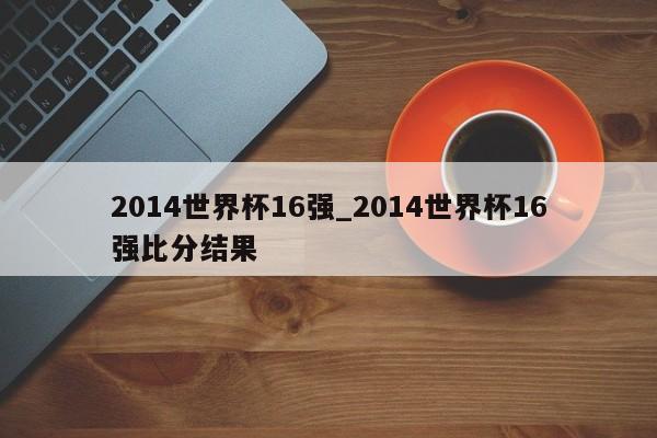 2014世界杯16强_2014世界杯16强比分结果