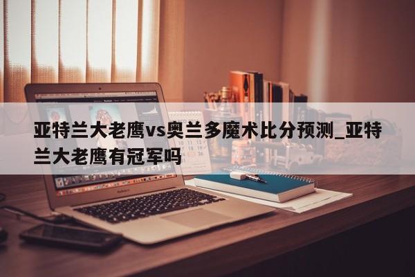亚特兰大老鹰vs奥兰多魔术比分预测_亚特兰大老鹰有冠军吗
