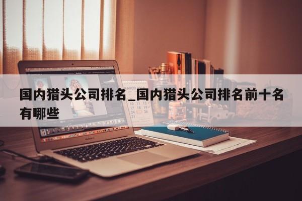 国内猎头公司排名_国内猎头公司排名前十名有哪些