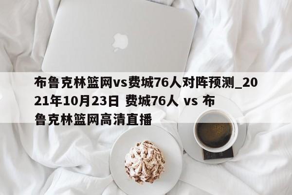布鲁克林篮网vs费城76人对阵预测_2021年10月23日 费城76人 vs 布鲁克林篮网高清直播