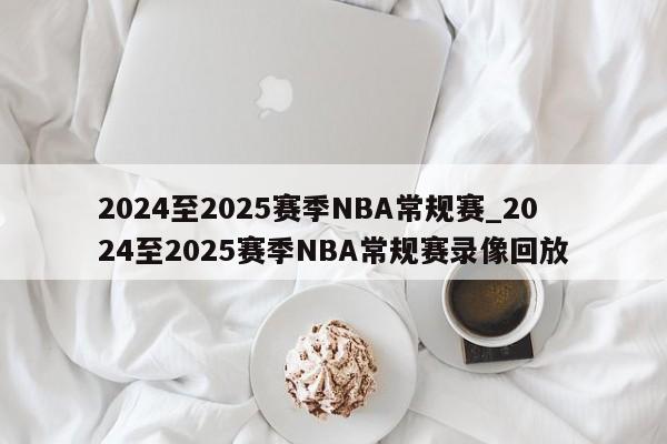 2024至2025赛季NBA常规赛_2024至2025赛季NBA常规赛录像回放