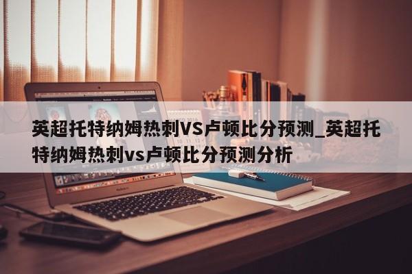 英超托特纳姆热刺VS卢顿比分预测_英超托特纳姆热刺vs卢顿比分预测分析