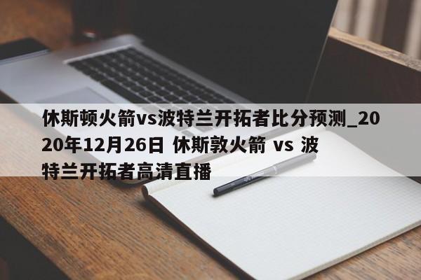 休斯顿火箭vs波特兰开拓者比分预测_2020年12月26日 休斯敦火箭 vs 波特兰开拓者高清直播
