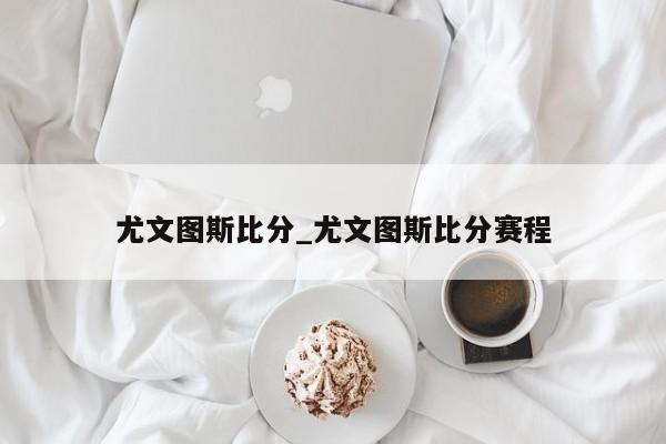 尤文图斯比分_尤文图斯比分赛程