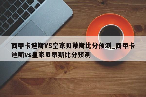 西甲卡迪斯VS皇家贝蒂斯比分预测_西甲卡迪斯vs皇家贝蒂斯比分预测