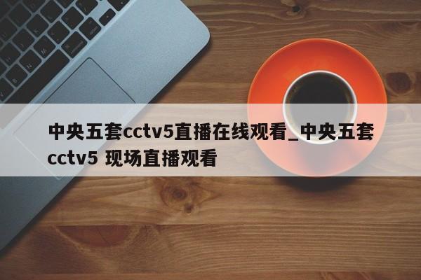 中央五套cctv5直播在线观看_中央五套cctv5 现场直播观看
