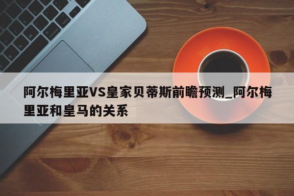 阿尔梅里亚VS皇家贝蒂斯前瞻预测_阿尔梅里亚和皇马的关系