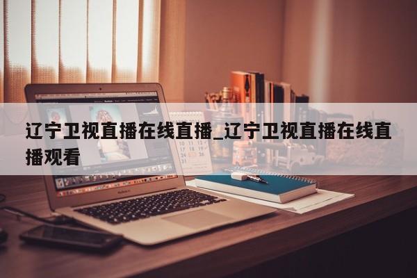 辽宁卫视直播在线直播_辽宁卫视直播在线直播观看