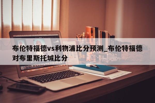 布伦特福德vs利物浦比分预测_布伦特福德对布里斯托城比分