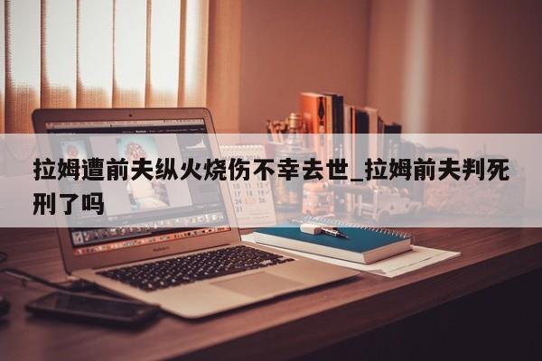 拉姆遭前夫纵火烧伤不幸去世_拉姆前夫判死刑了吗