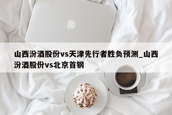 山西汾酒股份vs天津先行者胜负预测_山西汾酒股份vs北京首钢