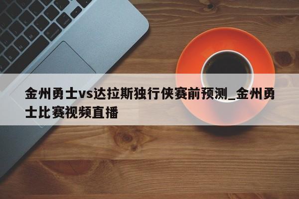 金州勇士vs达拉斯独行侠赛前预测_金州勇士比赛视频直播
