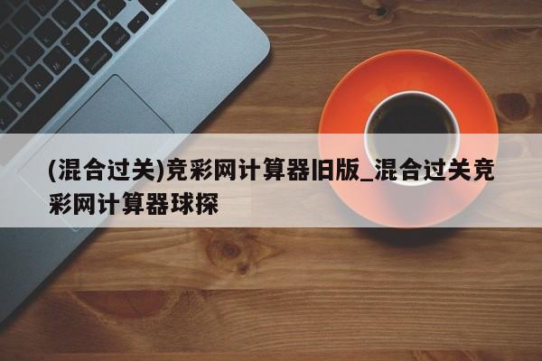 (混合过关)竞彩网计算器旧版_混合过关竞彩网计算器球探