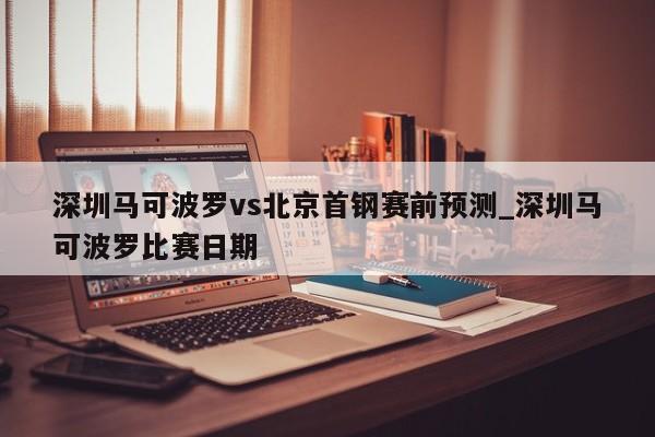 深圳马可波罗vs北京首钢赛前预测_深圳马可波罗比赛日期