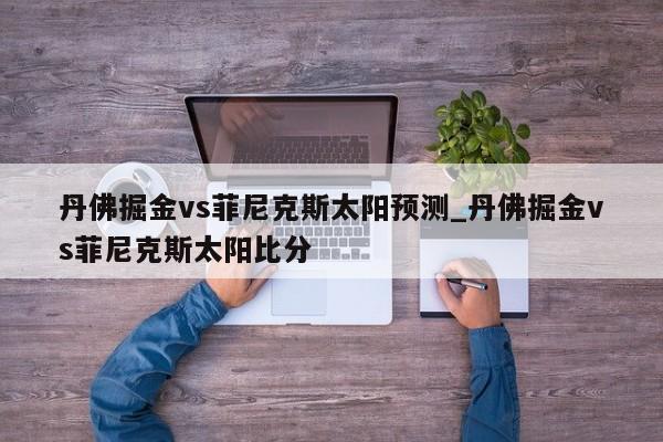 丹佛掘金vs菲尼克斯太阳预测_丹佛掘金vs菲尼克斯太阳比分