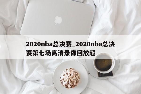 2020nba总决赛_2020nba总决赛第七场高清录像回放超