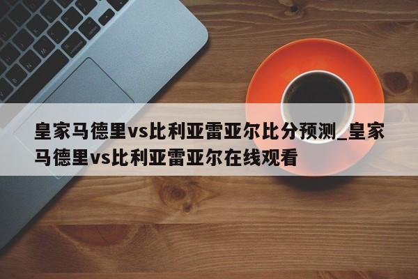 皇家马德里vs比利亚雷亚尔比分预测_皇家马德里vs比利亚雷亚尔在线观看