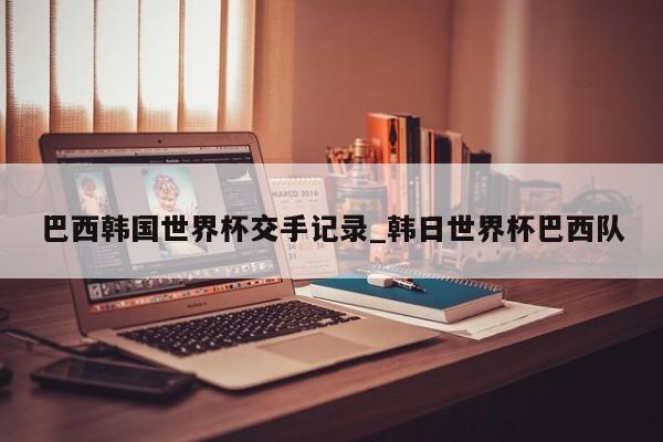 巴西韩国世界杯交手记录_韩日世界杯巴西队