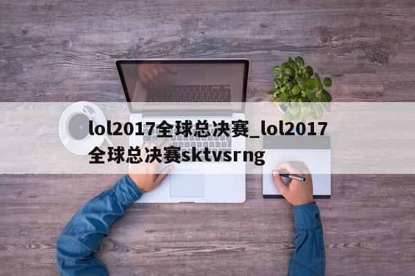 lol2017全球总决赛_lol2017全球总决赛sktvsrng