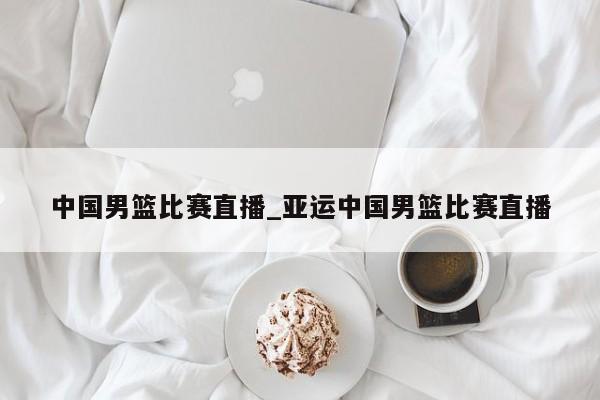 中国男篮比赛直播_亚运中国男篮比赛直播