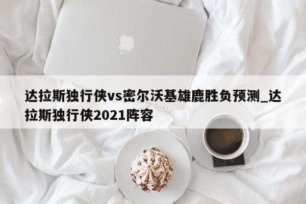 达拉斯独行侠vs密尔沃基雄鹿胜负预测_达拉斯独行侠2021阵容