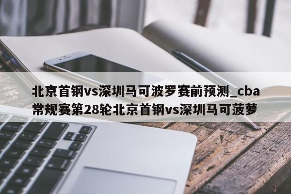 北京首钢vs深圳马可波罗赛前预测_cba常规赛第28轮北京首钢vs深圳马可菠萝