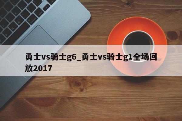 勇士vs骑士g6_勇士vs骑士g1全场回放2017