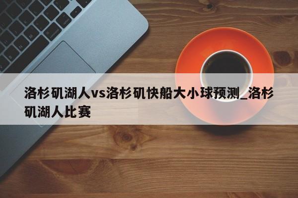 洛杉矶湖人vs洛杉矶快船大小球预测_洛杉矶湖人比赛