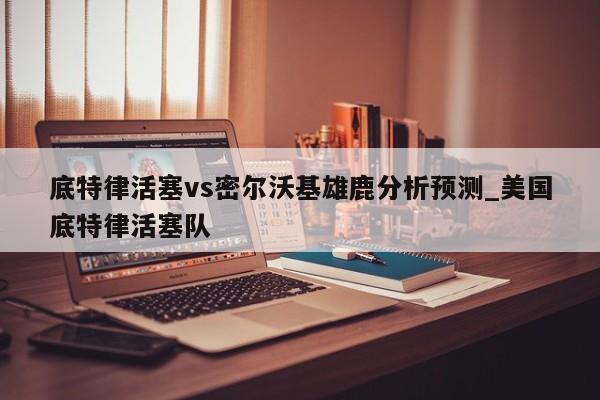 底特律活塞vs密尔沃基雄鹿分析预测_美国底特律活塞队